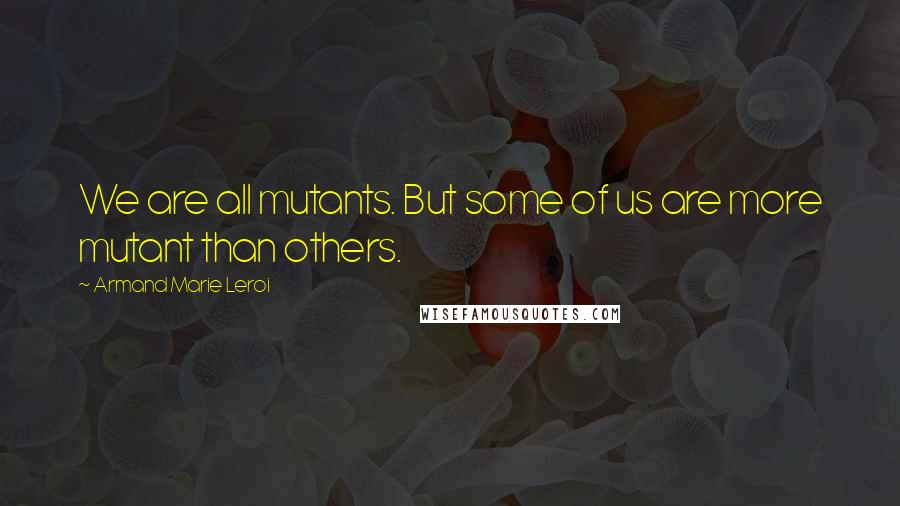 Armand Marie Leroi Quotes: We are all mutants. But some of us are more mutant than others.