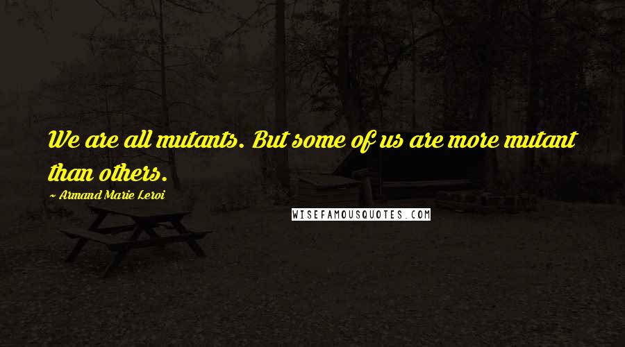 Armand Marie Leroi Quotes: We are all mutants. But some of us are more mutant than others.
