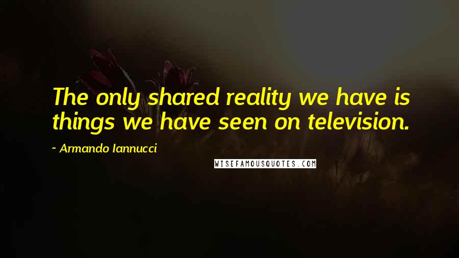 Armando Iannucci Quotes: The only shared reality we have is things we have seen on television.