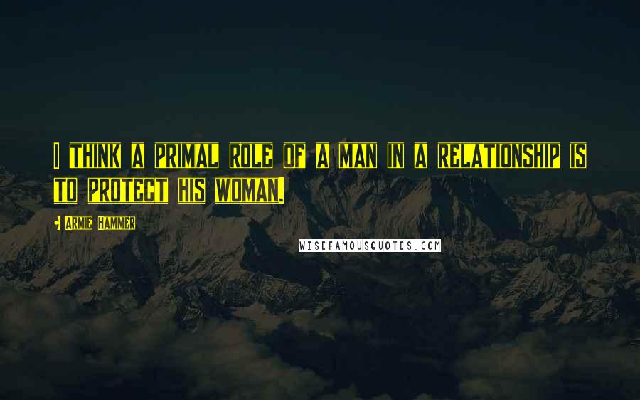 Armie Hammer Quotes: I think a primal role of a man in a relationship is to protect his woman.