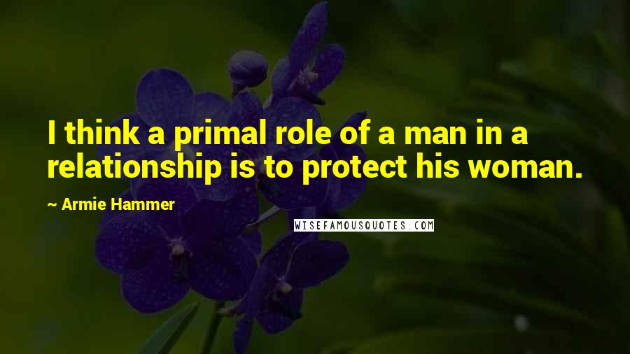 Armie Hammer Quotes: I think a primal role of a man in a relationship is to protect his woman.