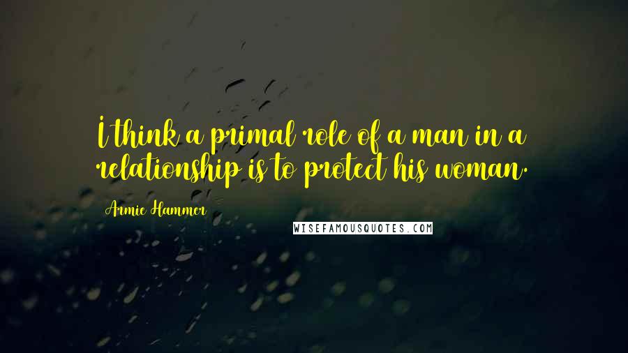 Armie Hammer Quotes: I think a primal role of a man in a relationship is to protect his woman.