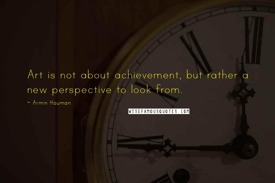 Armin Houman Quotes: Art is not about achievement, but rather a new perspective to look from.