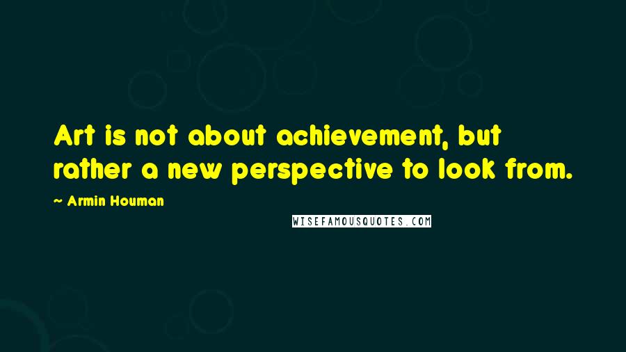 Armin Houman Quotes: Art is not about achievement, but rather a new perspective to look from.
