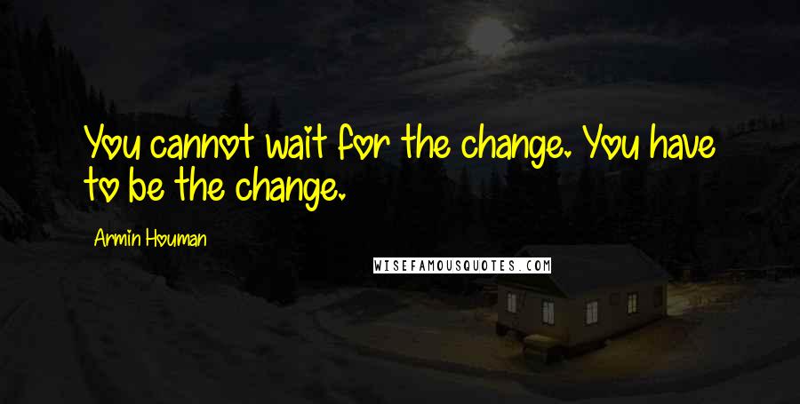 Armin Houman Quotes: You cannot wait for the change. You have to be the change.