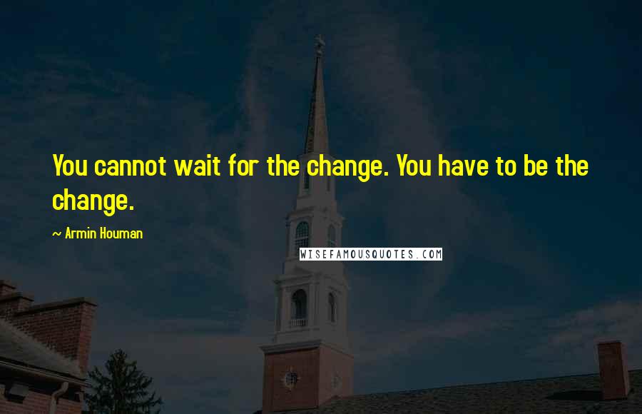 Armin Houman Quotes: You cannot wait for the change. You have to be the change.