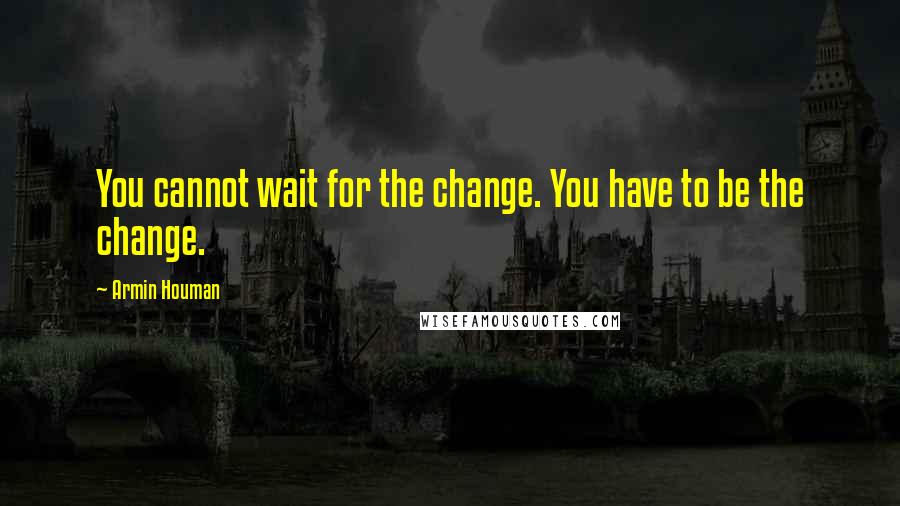 Armin Houman Quotes: You cannot wait for the change. You have to be the change.