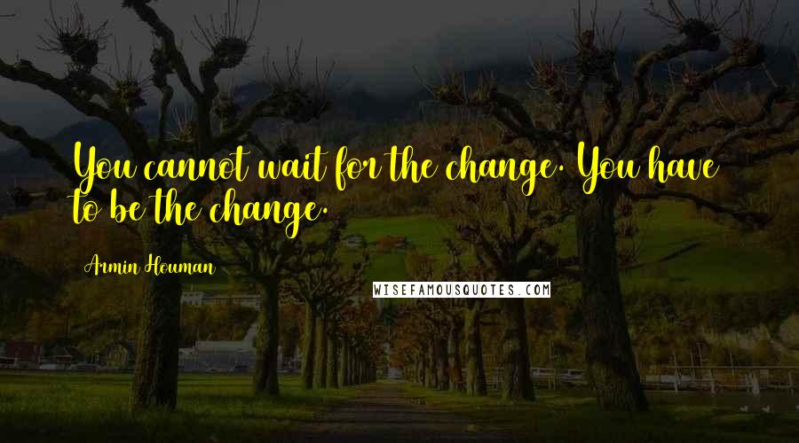 Armin Houman Quotes: You cannot wait for the change. You have to be the change.