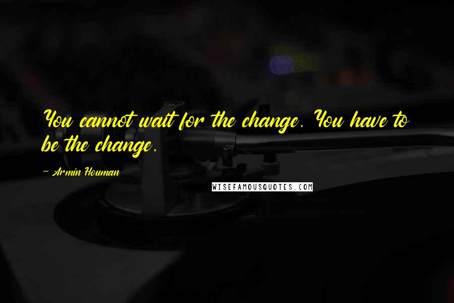 Armin Houman Quotes: You cannot wait for the change. You have to be the change.