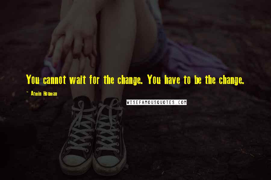 Armin Houman Quotes: You cannot wait for the change. You have to be the change.