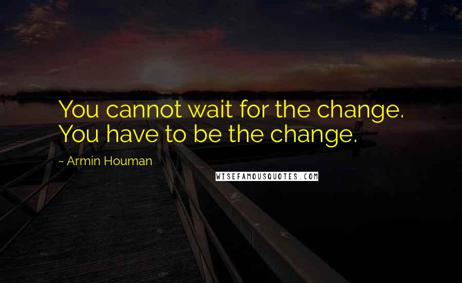 Armin Houman Quotes: You cannot wait for the change. You have to be the change.