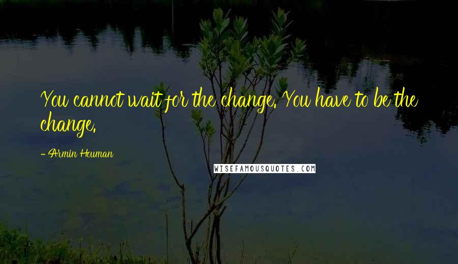 Armin Houman Quotes: You cannot wait for the change. You have to be the change.