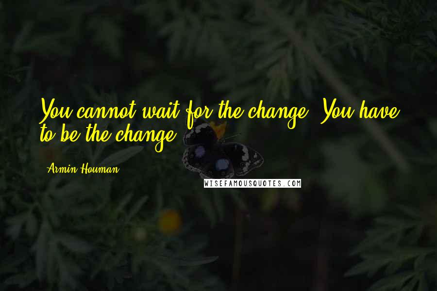 Armin Houman Quotes: You cannot wait for the change. You have to be the change.