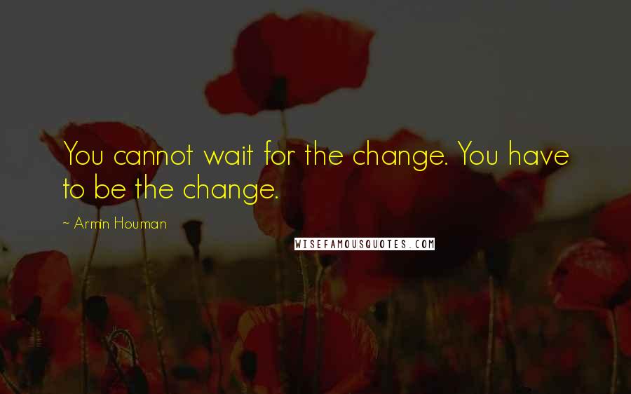 Armin Houman Quotes: You cannot wait for the change. You have to be the change.