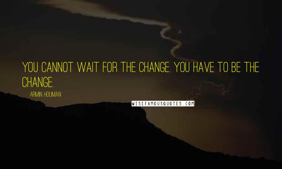 Armin Houman Quotes: You cannot wait for the change. You have to be the change.