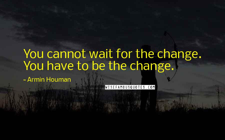 Armin Houman Quotes: You cannot wait for the change. You have to be the change.