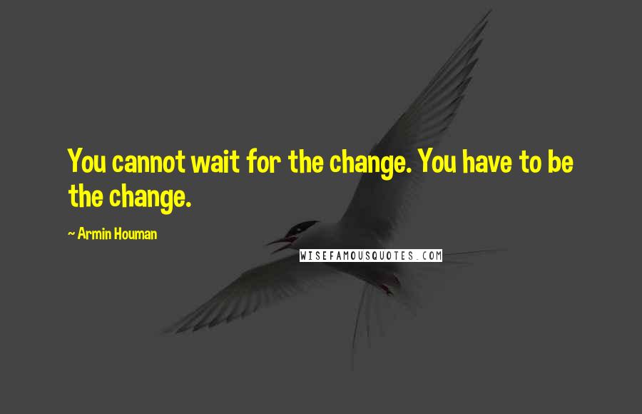 Armin Houman Quotes: You cannot wait for the change. You have to be the change.