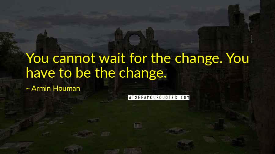 Armin Houman Quotes: You cannot wait for the change. You have to be the change.