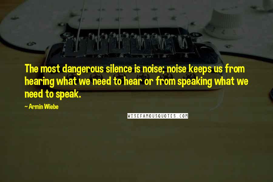 Armin Wiebe Quotes: The most dangerous silence is noise; noise keeps us from hearing what we need to hear or from speaking what we need to speak.