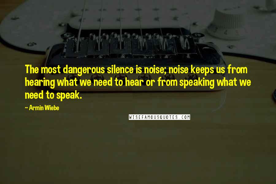 Armin Wiebe Quotes: The most dangerous silence is noise; noise keeps us from hearing what we need to hear or from speaking what we need to speak.