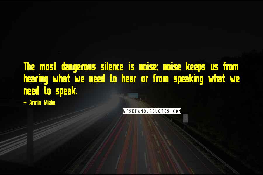 Armin Wiebe Quotes: The most dangerous silence is noise; noise keeps us from hearing what we need to hear or from speaking what we need to speak.