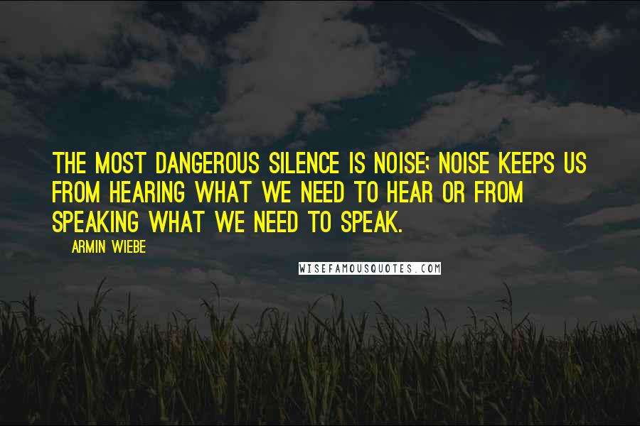 Armin Wiebe Quotes: The most dangerous silence is noise; noise keeps us from hearing what we need to hear or from speaking what we need to speak.