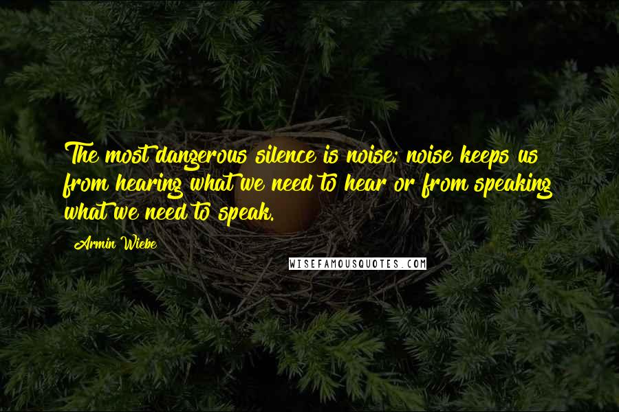 Armin Wiebe Quotes: The most dangerous silence is noise; noise keeps us from hearing what we need to hear or from speaking what we need to speak.