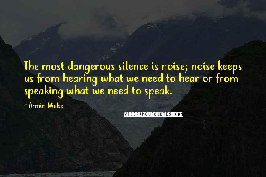 Armin Wiebe Quotes: The most dangerous silence is noise; noise keeps us from hearing what we need to hear or from speaking what we need to speak.