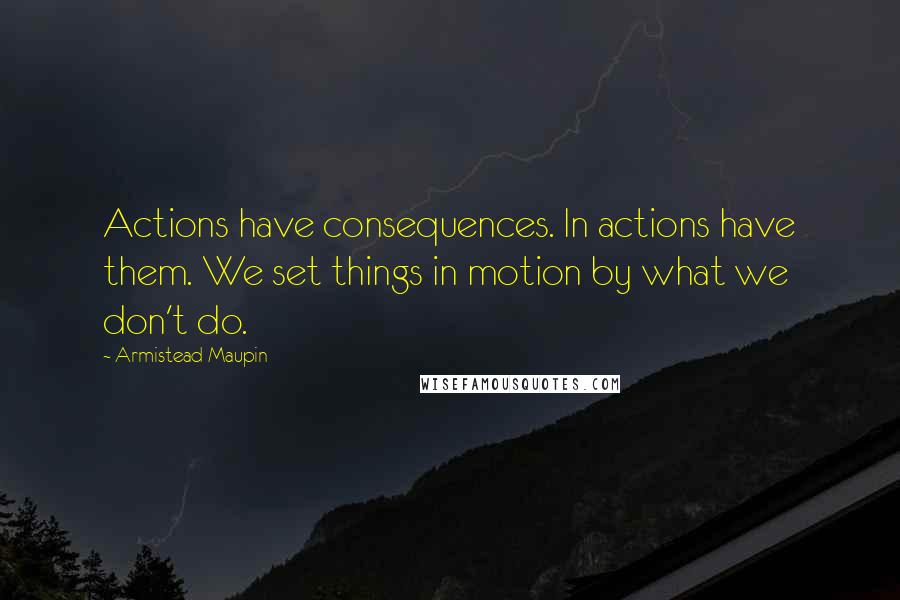 Armistead Maupin Quotes: Actions have consequences. In actions have them. We set things in motion by what we don't do.