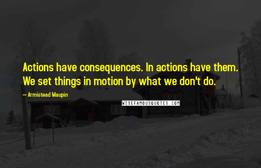 Armistead Maupin Quotes: Actions have consequences. In actions have them. We set things in motion by what we don't do.