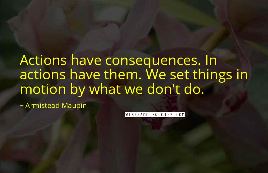 Armistead Maupin Quotes: Actions have consequences. In actions have them. We set things in motion by what we don't do.