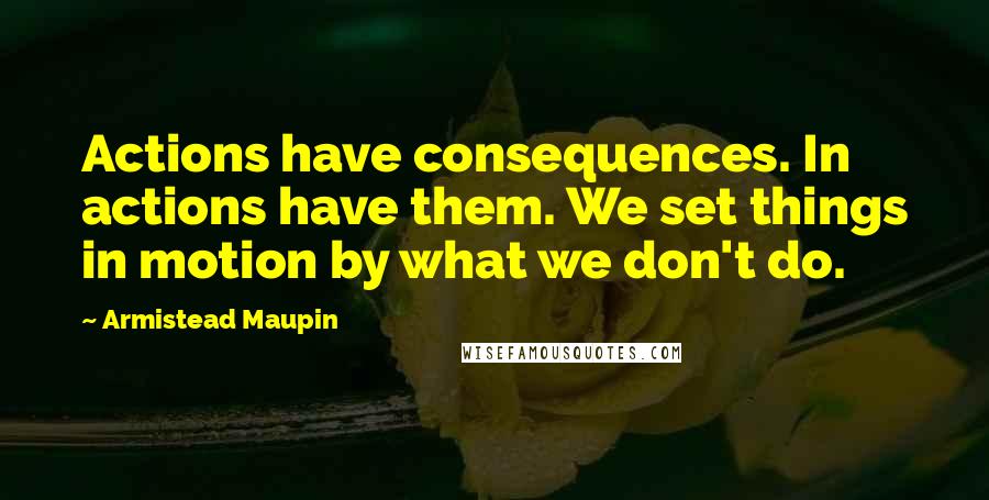 Armistead Maupin Quotes: Actions have consequences. In actions have them. We set things in motion by what we don't do.