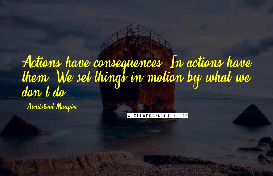 Armistead Maupin Quotes: Actions have consequences. In actions have them. We set things in motion by what we don't do.