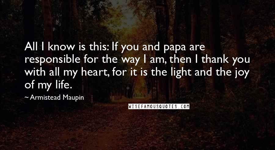 Armistead Maupin Quotes: All I know is this: If you and papa are responsible for the way I am, then I thank you with all my heart, for it is the light and the joy of my life.