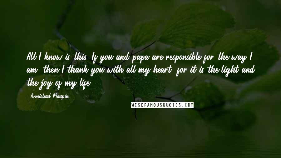 Armistead Maupin Quotes: All I know is this: If you and papa are responsible for the way I am, then I thank you with all my heart, for it is the light and the joy of my life.