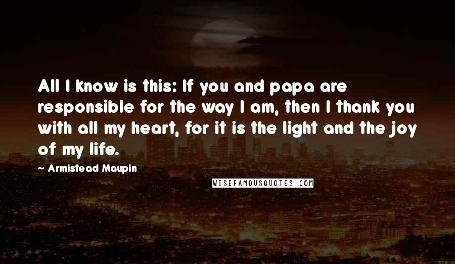 Armistead Maupin Quotes: All I know is this: If you and papa are responsible for the way I am, then I thank you with all my heart, for it is the light and the joy of my life.