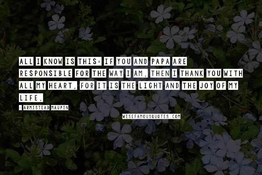 Armistead Maupin Quotes: All I know is this: If you and papa are responsible for the way I am, then I thank you with all my heart, for it is the light and the joy of my life.