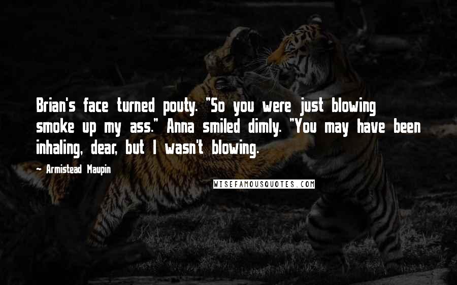 Armistead Maupin Quotes: Brian's face turned pouty. "So you were just blowing smoke up my ass." Anna smiled dimly. "You may have been inhaling, dear, but I wasn't blowing.