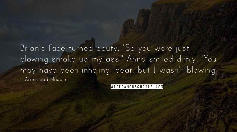 Armistead Maupin Quotes: Brian's face turned pouty. "So you were just blowing smoke up my ass." Anna smiled dimly. "You may have been inhaling, dear, but I wasn't blowing.