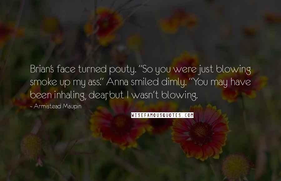 Armistead Maupin Quotes: Brian's face turned pouty. "So you were just blowing smoke up my ass." Anna smiled dimly. "You may have been inhaling, dear, but I wasn't blowing.