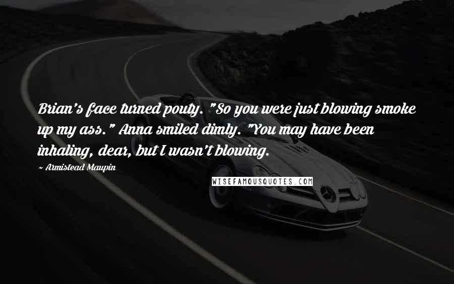 Armistead Maupin Quotes: Brian's face turned pouty. "So you were just blowing smoke up my ass." Anna smiled dimly. "You may have been inhaling, dear, but I wasn't blowing.