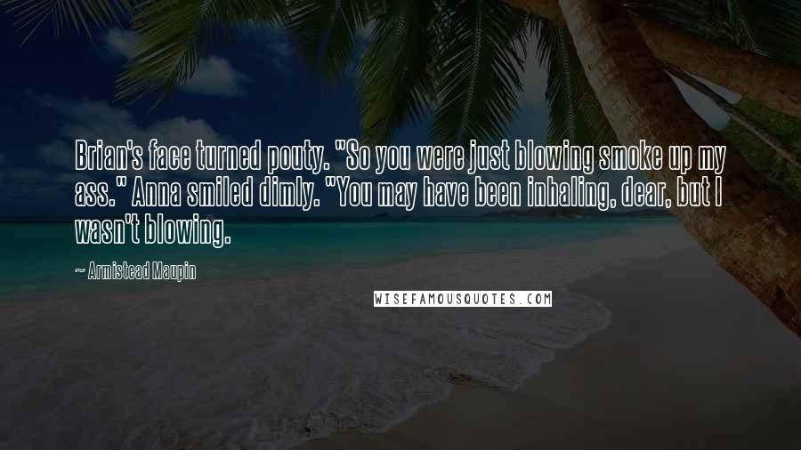 Armistead Maupin Quotes: Brian's face turned pouty. "So you were just blowing smoke up my ass." Anna smiled dimly. "You may have been inhaling, dear, but I wasn't blowing.