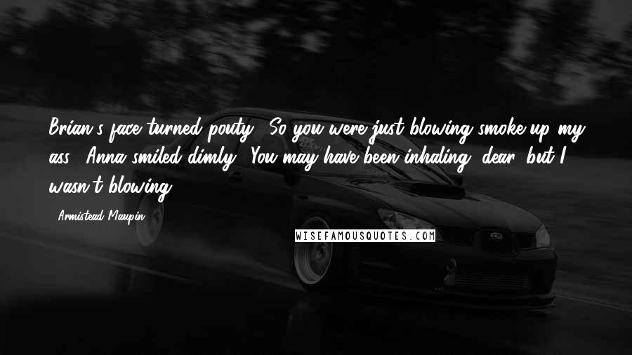 Armistead Maupin Quotes: Brian's face turned pouty. "So you were just blowing smoke up my ass." Anna smiled dimly. "You may have been inhaling, dear, but I wasn't blowing.