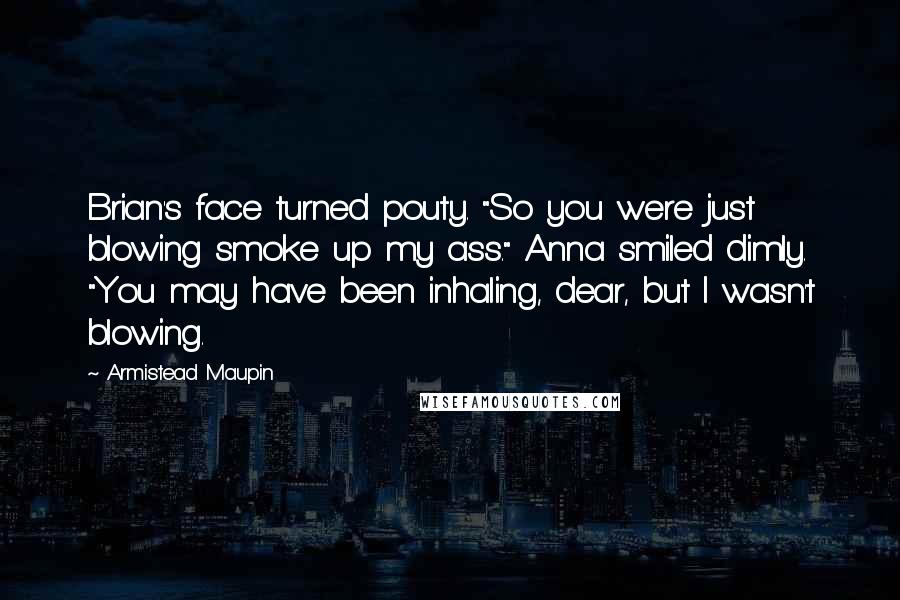 Armistead Maupin Quotes: Brian's face turned pouty. "So you were just blowing smoke up my ass." Anna smiled dimly. "You may have been inhaling, dear, but I wasn't blowing.