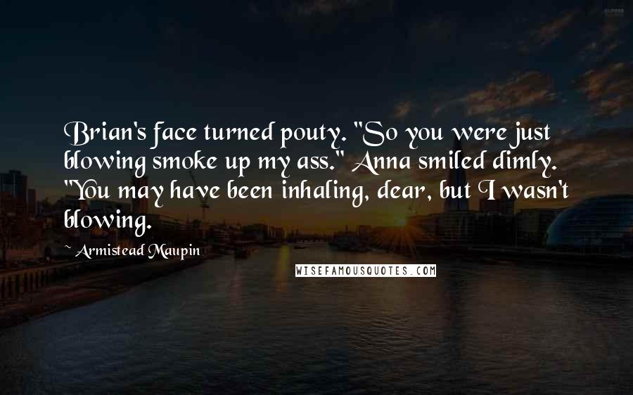 Armistead Maupin Quotes: Brian's face turned pouty. "So you were just blowing smoke up my ass." Anna smiled dimly. "You may have been inhaling, dear, but I wasn't blowing.