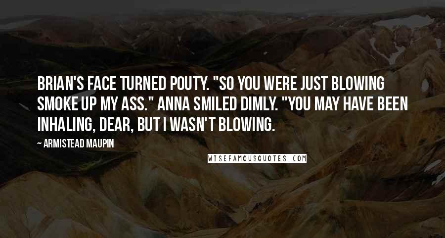 Armistead Maupin Quotes: Brian's face turned pouty. "So you were just blowing smoke up my ass." Anna smiled dimly. "You may have been inhaling, dear, but I wasn't blowing.