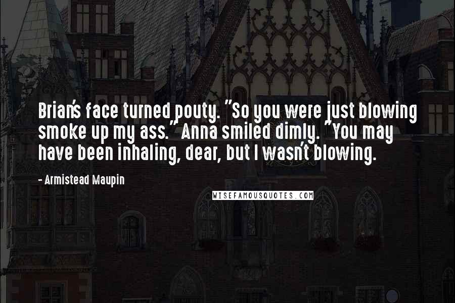 Armistead Maupin Quotes: Brian's face turned pouty. "So you were just blowing smoke up my ass." Anna smiled dimly. "You may have been inhaling, dear, but I wasn't blowing.