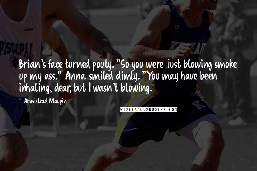 Armistead Maupin Quotes: Brian's face turned pouty. "So you were just blowing smoke up my ass." Anna smiled dimly. "You may have been inhaling, dear, but I wasn't blowing.