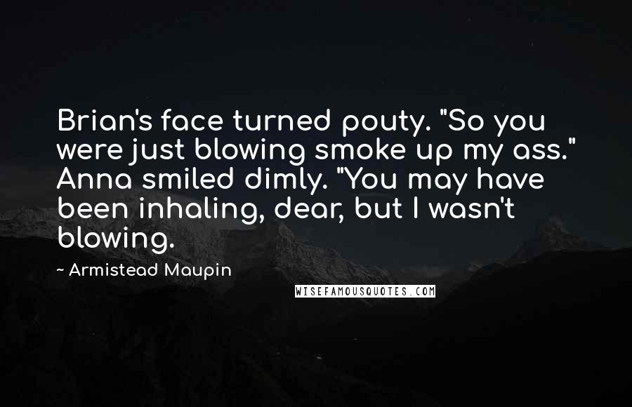 Armistead Maupin Quotes: Brian's face turned pouty. "So you were just blowing smoke up my ass." Anna smiled dimly. "You may have been inhaling, dear, but I wasn't blowing.