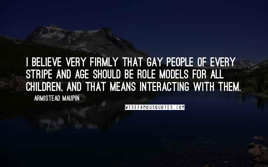 Armistead Maupin Quotes: I believe very firmly that gay people of every stripe and age should be role models for all children, and that means interacting with them.